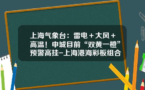 上海气象台：雷电＋大风＋高温！申城目前“双黄一橙”预警高挂-上海港海彩板组合房有限公司