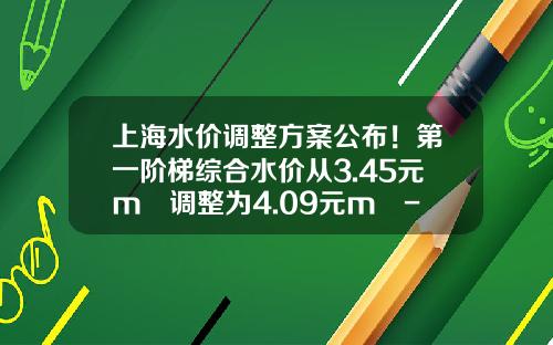 上海水价调整方案公布！第一阶梯综合水价从3.45元m³调整为4.09元m³-上海城投原水有限公司薪酬