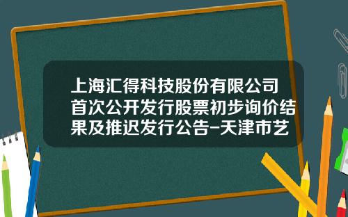 上海汇得科技股份有限公司首次公开发行股票初步询价结果及推迟发行公告-天津市艺豪科技发展有限公司