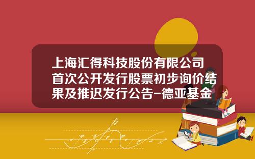 上海汇得科技股份有限公司首次公开发行股票初步询价结果及推迟发行公告-德亚基金