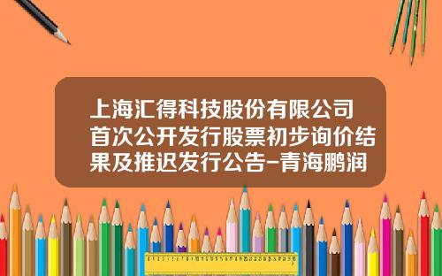 上海汇得科技股份有限公司首次公开发行股票初步询价结果及推迟发行公告-青海鹏润投资有限公司