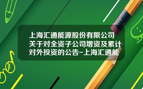 上海汇通能源股份有限公司关于对全资子公司增资及累计对外投资的公告-上海汇通能源股份有限公司战略