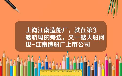 上海江南造船厂，就在第3艘航母的旁边，又一艘大船问世-江南造船厂上市公司