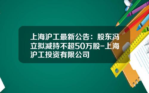 上海沪工最新公告：股东冯立拟减持不超50万股-上海沪工投资有限公司
