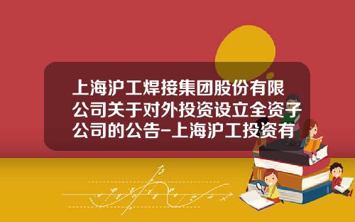 上海沪工焊接集团股份有限公司关于对外投资设立全资子公司的公告-上海沪工投资有限公司