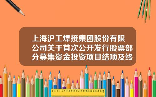 上海沪工焊接集团股份有限公司关于首次公开发行股票部分募集资金投资项目结项及终止并将剩余募集资金永久补充流动资金的公告-上海沪工投资有限公司