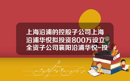 上海沿浦的控股子公司上海沿浦华悦拟投资800万设立全资子公司襄阳沿浦华悦-投资公司设立子公司