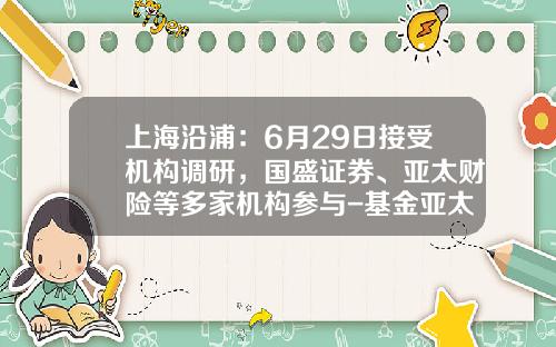 上海沿浦：6月29日接受机构调研，国盛证券、亚太财险等多家机构参与-基金亚太优势