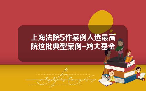 上海法院5件案例入选最高院这批典型案例-鸿大基金