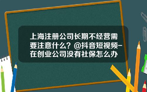 上海注册公司长期不经营需要注意什么？@抖音短视频-在创业公司没有社保怎么办