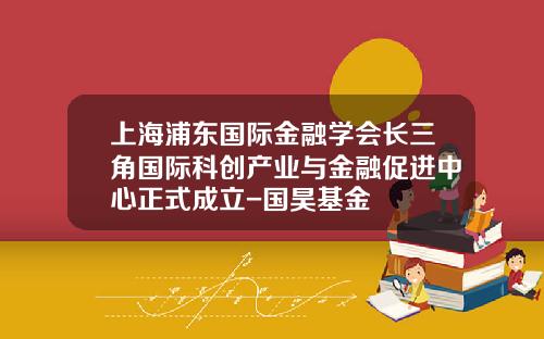 上海浦东国际金融学会长三角国际科创产业与金融促进中心正式成立-国昊基金