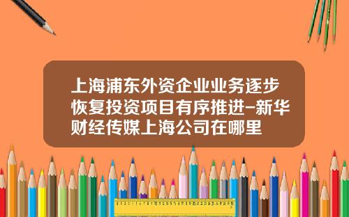 上海浦东外资企业业务逐步恢复投资项目有序推进-新华财经传媒上海公司在哪里