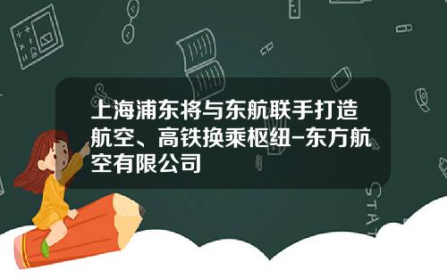 上海浦东将与东航联手打造航空、高铁换乘枢纽-东方航空有限公司