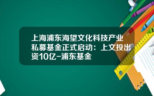 上海浦东海望文化科技产业私募基金正式启动：上文投出资10亿-浦东基金