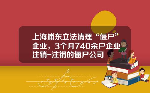 上海浦东立法清理“僵尸”企业，3个月740余户企业注销-注销的僵尸公司