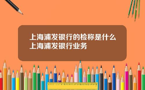 上海浦发银行的检称是什么上海浦发银行业务