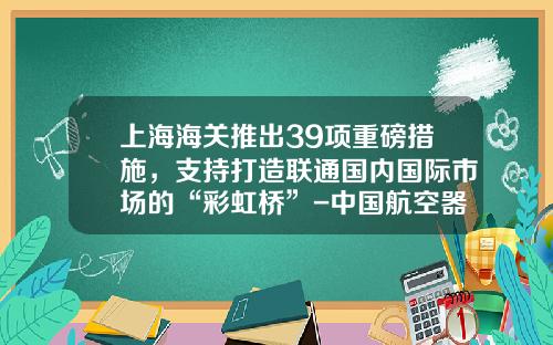 上海海关推出39项重磅措施，支持打造联通国内国际市场的“彩虹桥”-中国航空器材华东有限公司