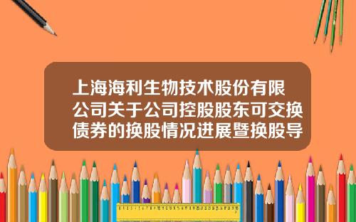 上海海利生物技术股份有限公司关于公司控股股东可交换债券的换股情况进展暨换股导致权益变动达到公司股份1%的提示性公告-上海海利投资发展有限公司