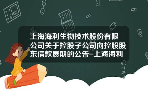上海海利生物技术股份有限公司关于控股子公司向控股股东借款展期的公告-上海海利投资发展有限公司