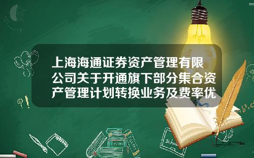 上海海通证券资产管理有限公司关于开通旗下部分集合资产管理计划转换业务及费率优惠活动的公告-海通资产管理有限公司