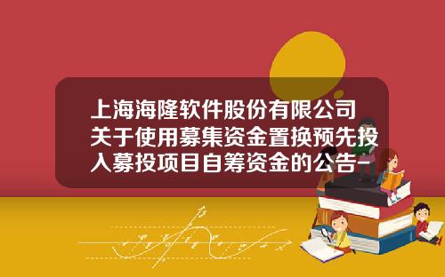 上海海隆软件股份有限公司关于使用募集资金置换预先投入募投项目自筹资金的公告-上海海隆软件有限公司