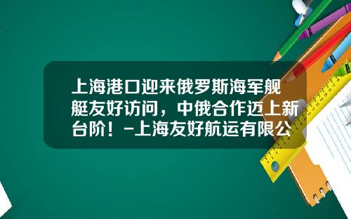 上海港口迎来俄罗斯海军舰艇友好访问，中俄合作迈上新台阶！-上海友好航运有限公司