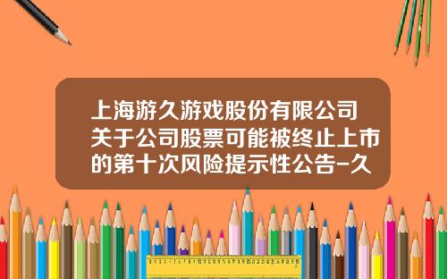 上海游久游戏股份有限公司关于公司股票可能被终止上市的第十次风险提示性公告-久游游戏股票最新资讯