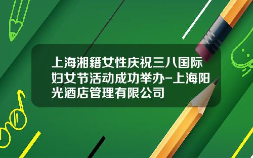上海湘籍女性庆祝三八国际妇女节活动成功举办-上海阳光酒店管理有限公司