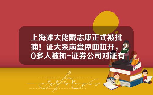 上海滩大佬戴志康正式被批捕！证大系崩盘序曲拉开，20多人被抓-证券公司对证有什么严格的要求