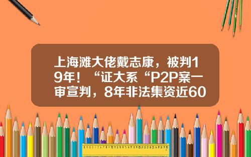 上海滩大佬戴志康，被判19年！“证大系“P2P案一审宣判，8年非法集资近600亿-倒闭的大型p2p公司