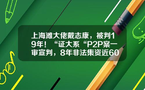 上海滩大佬戴志康，被判19年！“证大系“P2P案一审宣判，8年非法集资近600亿-富岛基金