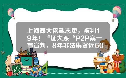 上海滩大佬戴志康，被判19年！“证大系“P2P案一审宣判，8年非法集资近600亿-证大私募基金