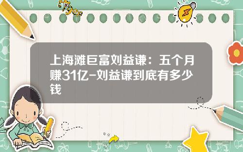 上海滩巨富刘益谦：五个月赚31亿-刘益谦到底有多少钱