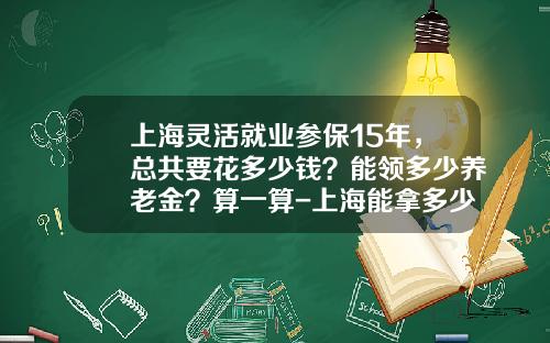 上海灵活就业参保15年，总共要花多少钱？能领多少养老金？算一算-上海能拿多少养老金