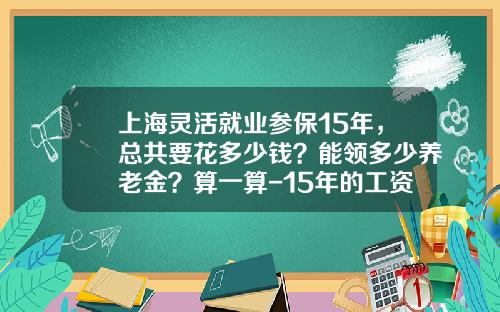 上海灵活就业参保15年，总共要花多少钱？能领多少养老金？算一算-15年的工资标准是多少