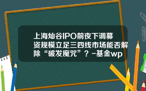 上海灿谷IPO前夜下调募资规模立足三四线市场能否解除“破发魔咒”？-基金wp