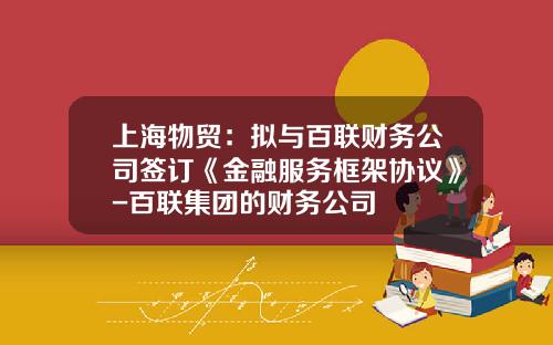 上海物贸：拟与百联财务公司签订《金融服务框架协议》-百联集团的财务公司