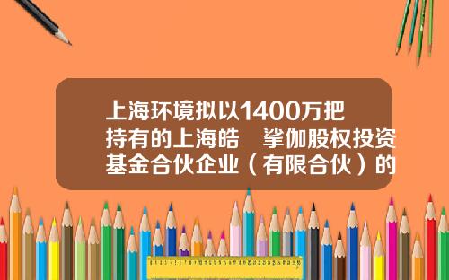 上海环境拟以1400万把持有的上海皓玥挲伽股权投资基金合伙企业（有限合伙）的财产份额转让给董事长黄玮-股权投资基金合伙企业