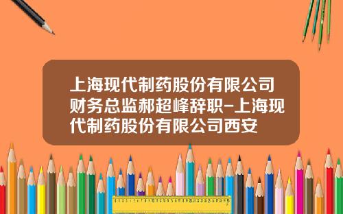 上海现代制药股份有限公司财务总监郝超峰辞职-上海现代制药股份有限公司西安