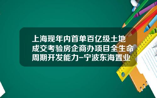 上海现年内首单百亿级土地成交考验房企商办项目全生命周期开发能力-宁波东海置业股份有限公司