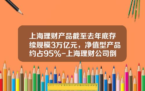 上海理财产品截至去年底存续规模3万亿元，净值型产品约占95%-上海理财公司倒闭