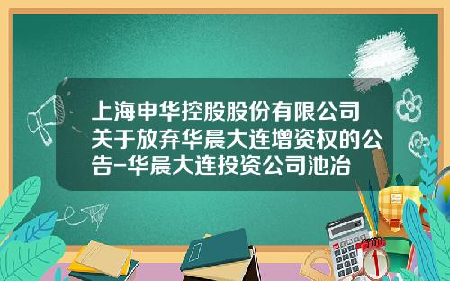 上海申华控股股份有限公司关于放弃华晨大连增资权的公告-华晨大连投资公司池冶