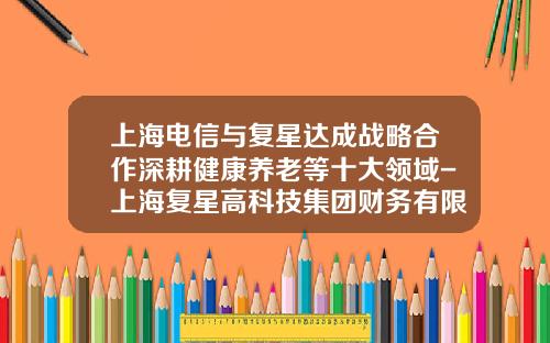 上海电信与复星达成战略合作深耕健康养老等十大领域-上海复星高科技集团财务有限公司
