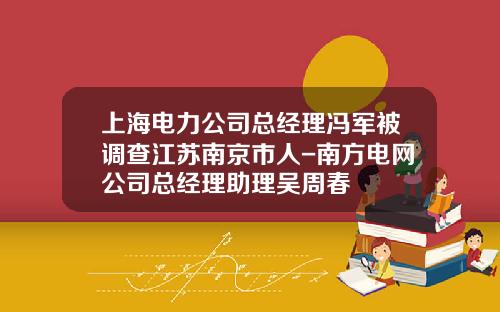 上海电力公司总经理冯军被调查江苏南京市人-南方电网公司总经理助理吴周春