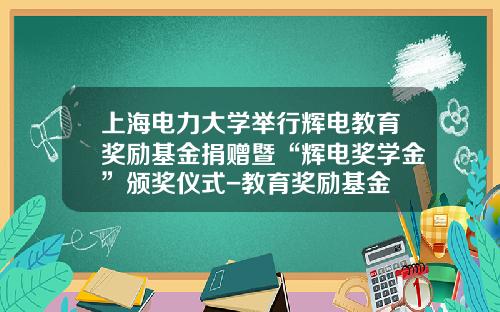 上海电力大学举行辉电教育奖励基金捐赠暨“辉电奖学金”颁奖仪式-教育奖励基金