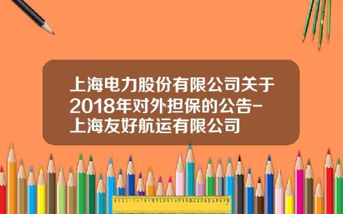 上海电力股份有限公司关于2018年对外担保的公告-上海友好航运有限公司