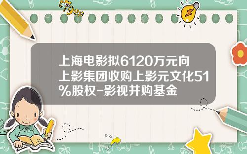 上海电影拟6120万元向上影集团收购上影元文化51%股权-影视并购基金