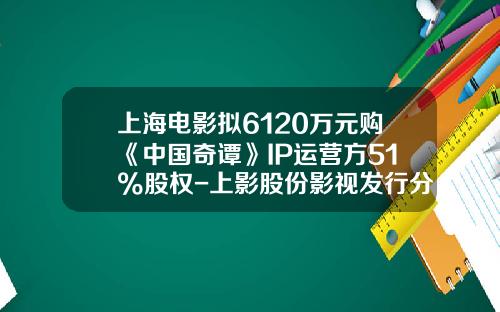上海电影拟6120万元购《中国奇谭》IP运营方51%股权-上影股份影视发行分公司