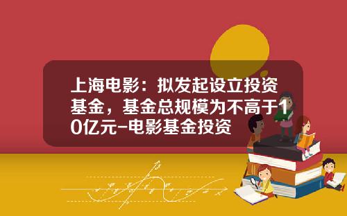上海电影：拟发起设立投资基金，基金总规模为不高于10亿元-电影基金投资