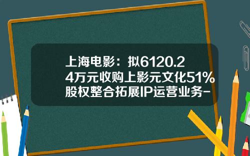 上海电影：拟6120.24万元收购上影元文化51%股权整合拓展IP运营业务-影视并购基金